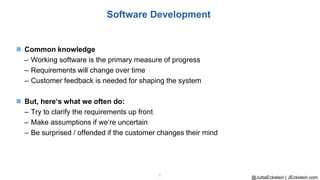 @JuttaEckstein | JEckstein.com
6
Software Development
◼ Common knowledge
– Working software is the primary measure of progress
– Requirements will change over time
– Customer feedback is needed for shaping the system
◼ But, here‘s what we often do:
– Try to clarify the requirements up front
– Make assumptions if we‘re uncertain
– Be surprised / offended if the customer changes their mind
 