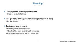 @JuttaEckstein | JEckstein.com
8
Planning
◼ Coarse grained planning with releases
– Steered by stakeholders
◼ Fine grained planning with iterations/sprints (just-in-time)
– By developers
◼ Continuous improvement
– Planning is an ongoing activity
– Quality of the plan is continually improved
– Retrospectives help to get more effective
 