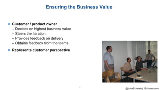@JuttaEckstein | JEckstein.com
9
Ensuring the Business Value
◼ Customer / product owner
– Decides on highest business value
– Steers the iteration
– Provides feedback on delivery
– Obtains feedback from the teams
◼ Represents customer perspective
 
