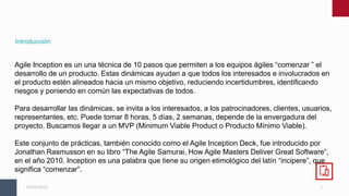 2
05/01/2023
Introducción
Agile Inception es un una técnica de 10 pasos que permiten a los equipos ágiles “comenzar ” el
desarrollo de un producto. Estas dinámicas ayudan a que todos los interesados e involucrados en
el producto estén alineados hacia un mismo objetivo, reduciendo incertidumbres, identificando
riesgos y poniendo en común las expectativas de todos.
Para desarrollar las dinámicas, se invita a los interesados, a los patrocinadores, clientes, usuarios,
representantes, etc. Puede tomar 8 horas, 5 días, 2 semanas, depende de la envergadura del
proyecto. Buscamos llegar a un MVP (Minimum Viable Product o Producto Mínimo Viable).
Este conjunto de prácticas, también conocido como el Agile Inception Deck, fue introducido por
Jonathan Rasmusson en su libro “The Agile Samurai, How Agile Masters Deliver Great Software”,
en el año 2010. Inception es una palabra que tiene su origen etimológico del latín “incipere”, que
significa “comenzar”.
 
