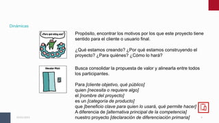 4
05/01/2023
Dinámicas
Propósito, encontrar los motivos por los que este proyecto tiene
sentido para el cliente o usuario final.
¿Qué estamos creando? ¿Por qué estamos construyendo el
proyecto? ¿Para quiénes? ¿Cómo lo hará?
Busca consolidar la propuesta de valor y alinearla entre todos
los participantes.
Para [cliente objetivo, qué público]
quien [necesita o requiere algo]
el [nombre del proyecto]
es un [categoría de producto]
que [beneficio clave para quien lo usará, qué permite hacer]
A diferencia de [alternativa principal de la competencia]
nuestro proyecto [declaración de diferenciación primaria]
 