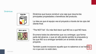 5
05/01/2023
Dinámicas
Dinámica que busca construir una caja que resuma las
principales propiedades o beneficios del producto.
La idea es que el equipo vea el proyecto a través de los ojos del
cliente final.
“The NOT list”. Es más fácil decir qué NO es o qué NO hace.
Enumera todos los elementos que va a entregar, que forma
parte del alcance, o que sin ello pierde sentido la propuesta (y
los que NO va a entregar también) en el ámbito de este
proyecto.
También puede incorporar aquello que no sabemos si se hará o
no o que aún no está claro.
 