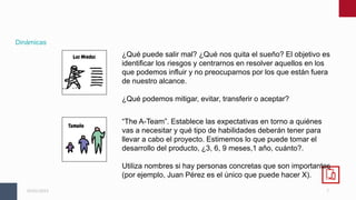 7
05/01/2023
Dinámicas
¿Qué puede salir mal? ¿Qué nos quita el sueño? El objetivo es
identificar los riesgos y centrarnos en resolver aquellos en los
que podemos influir y no preocuparnos por los que están fuera
de nuestro alcance.
¿Qué podemos mitigar, evitar, transferir o aceptar?
“The A-Team”. Establece las expectativas en torno a quiénes
vas a necesitar y qué tipo de habilidades deberán tener para
llevar a cabo el proyecto. Estimemos lo que puede tomar el
desarrollo del producto, ¿3, 6, 9 meses,1 año, cuánto?.
Utiliza nombres si hay personas concretas que son importantes
(por ejemplo, Juan Pérez es el único que puede hacer X).
 