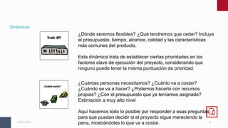 8
05/01/2023
Dinámicas
¿Dónde seremos flexibles? ¿Qué tendremos que ceder? Incluye
el presupuesto, tiempo, alcance, calidad y las características
más comunes del producto.
Esta dinámica trata de establecer ciertas prioridades en los
factores clave de ejecución del proyecto, considerando que
ninguno puede tener la misma puntuación de prioridad.
¿Cuántas personas necesitamos? ¿Cuánto va a costar?
¿Cuándo se va a hacer? ¿Podemos hacerlo con recursos
propios? ¿Con el presupuesto que ya teníamos asignado?
Estimación a muy alto nivel
Aquí hacemos todo lo posible por responder a esas preguntas
para que puedan decidir si el proyecto sigue mereciendo la
pena, mostrándoles lo que va a costar.
 
