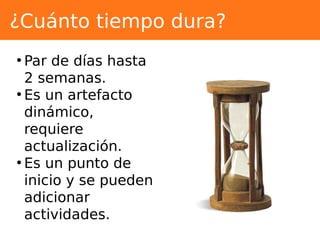 ¿Cuánto tiempo dura?
●
Par de días hasta
2 semanas.
●
Es un artefacto
dinámico,
requiere
actualización.
●
Es un punto de
inicio y se pueden
adicionar
actividades.
 