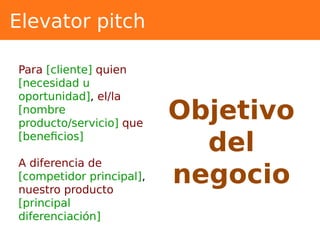 Elevator pitch
Objetivo
del
negocio
Para [cliente] quien
[necesidad u
oportunidad], el/la
[nombre
producto/servicio] que
[beneficios]
A diferencia de
[competidor principal],
nuestro producto
[principal
diferenciación]
 