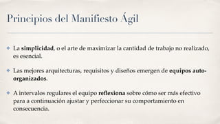 Principios del Manifiesto Ágil
✤ La simplicidad, o el arte de maximizar la cantidad de trabajo no realizado,
es esencial.
✤ Las mejores arquitecturas, requisitos y diseños emergen de equipos auto-
organizados.
✤ A intervalos regulares el equipo reﬂexiona sobre cómo ser más efectivo
para a continuación ajustar y perfeccionar su comportamiento en
consecuencia.
 