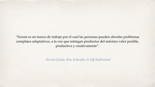 “Scrum es un marco de trabajo por el cual las personas pueden abordar problemas
complejos adaptativos, a la vez que entregan productos del máximo valor posible,
productiva y creativamente”.
–Scrum Guide, Ken Schwaber & Jeff Sutherland
 