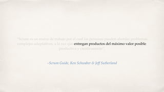 “Scrum es un marco de trabajo por el cual las personas pueden abordar problemas
complejos adaptativos, a la vez que entregan productos del máximo valor posible,
productiva y creativamente”.
–Scrum Guide, Ken Schwaber & Jeff Sutherland
 