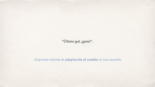 “Último gol, ¡gana!”.
–Expresión máxima de adaptación al cambio en una cascarita.
 