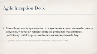Agile Inception Deck
✤ Es una herramienta que usamos para ayudarnos a poner en marcha nuevos
proyectos, y poner un reﬂector sobre los problemas más comunes,
polémicos y visibles, que encontramos en los proyectos de hoy.
– Agile Project Initiation Techniques. The Inception Deck & Boot Camp, Jonathan Rasmusson (2000)
 