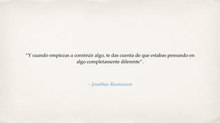 “Y cuando empiezas a construir algo, te das cuenta de que estabas pensando en
algo completamente diferente”.
– Jonathan Rasmusson
 
