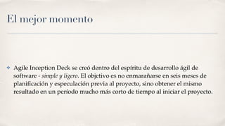 El mejor momento
✤ Agile Inception Deck se creó dentro del espíritu de desarrollo ágil de
software - simple y ligero. El objetivo es no enmarañarse en seis meses de
planiﬁcación y especulación previa al proyecto, sino obtener el mismo
resultado en un período mucho más corto de tiempo al iniciar el proyecto.
 