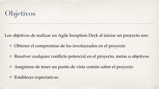 Objetivos
Los objetivos de realizar un Agile Inception Deck al iniciar un proyecto son:
✤ Obtener el compromiso de los involucrados en el proyecto
✤ Resolver cualquier conﬂicto potencial en el proyecto, metas u objetivos
✤ Asegúrese de tener un punto de vista común sobre el proyecto
✤ Establecer expectativas
 