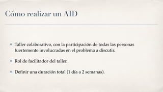 Cómo realizar un AID
✤ Taller colaborativo, con la participación de todas las personas
fuertemente involucradas en el problema a discutir.
✤ Rol de facilitador del taller.
✤ Deﬁnir una duración total (1 día a 2 semanas).
 