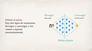 Diferir el juicio
Hay dos tipos de momentos:
diverger y converger, y los
vamos a separar
conscientemente.
Diverger Converger
Diferir el juicio
idear, abrir evaluar, cerrar
 