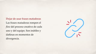 Dejar de usar frases matadoras
Las frases matadoras rompen el
ﬂow del proceso creativo de cada
uno y del equipo. Son inútiles y
dañinas en momentos de
divergencia.
 