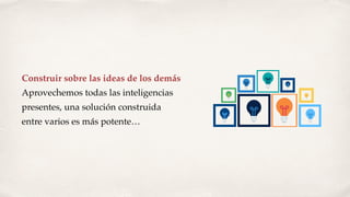 Construir sobre las ideas de los demás
Aprovechemos todas las inteligencias
presentes, una solución construida
entre varios es más potente…
 