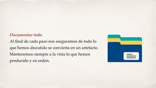 Documentar todo
Al ﬁnal de cada paso nos aseguramos de todo lo
que hemos discutido se convierta en un artefacto.
Mantenemos siempre a la vista lo que hemos
producido y en orden.
 