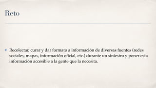 Reto
✤ Recolectar, curar y dar formato a información de diversas fuentes (redes
sociales, mapas, información oﬁcial, etc.) durante un siniestro y poner esta
información accesible a la gente que la necesita.
 