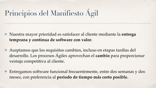 Principios del Manifiesto Ágil
✤ Nuestra mayor prioridad es satisfacer al cliente mediante la entrega
temprana y continua de software con valor.
✤ Aceptamos que los requisitos cambien, incluso en etapas tardías del
desarrollo. Los procesos Ágiles aprovechan el cambio para proporcionar
ventaja competitiva al cliente.
✤ Entregamos software funcional frecuentemente, entre dos semanas y dos
meses, con preferencia al periodo de tiempo más corto posible.
 