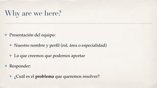 Why are we here?
✤ Presentación del equipo:
✤ Nuestro nombre y perﬁl (rol, área o especialidad)
✤ Lo que creemos que podemos aportar
✤ Responder:
✤ ¿Cuál es el problema que queremos resolver?
 