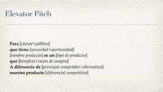 Elevator Pitch
Para [cliente|público]
que tiene [necesidad|oportunidad]
[nombre producto] es un [tipo de producto]
que [beneﬁcio|razón de compra]
A diferencia de [principal competidor|alternativa]
nuestro producto [diferencial competitivo]
 