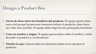 Design a Product Box
✤ Lluvia de ideas sobre los beneﬁcios del producto. El equipo genera ideas
acerca del porqué las personas desearían utilizar el producto, cómo haría
sus vidas más sencillas. El equipo debe elegir los tres principales beneﬁcios.
✤ Crear un nombre y slogan. El equipo genera ideas sobre el nombre y cómo
describir el producto y sus beneﬁcios.
✤ Diseñar la caja. Colocar todos los elementos juntos en la caja para el
producto.
 
