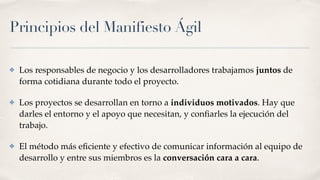 Principios del Manifiesto Ágil
✤ Los responsables de negocio y los desarrolladores trabajamos juntos de
forma cotidiana durante todo el proyecto.
✤ Los proyectos se desarrollan en torno a individuos motivados. Hay que
darles el entorno y el apoyo que necesitan, y conﬁarles la ejecución del
trabajo. 
✤ El método más eﬁciente y efectivo de comunicar información al equipo de
desarrollo y entre sus miembros es la conversación cara a cara.
 