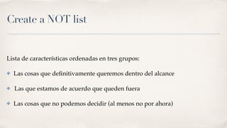 Create a NOT list
Lista de características ordenadas en tres grupos:
✤ Las cosas que deﬁnitivamente queremos dentro del alcance
✤ Las que estamos de acuerdo que queden fuera
✤ Las cosas que no podemos decidir (al menos no por ahora)
 