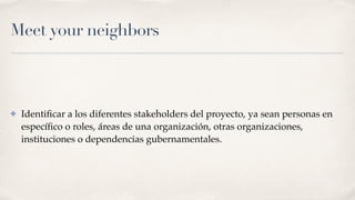 Meet your neighbors
✤ Identiﬁcar a los diferentes stakeholders del proyecto, ya sean personas en
especíﬁco o roles, áreas de una organización, otras organizaciones,
instituciones o dependencias gubernamentales.
 