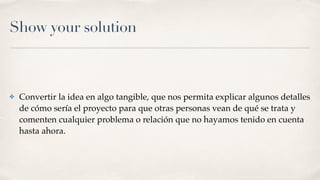 Show your solution
✤ Convertir la idea en algo tangible, que nos permita explicar algunos detalles
de cómo sería el proyecto para que otras personas vean de qué se trata y
comenten cualquier problema o relación que no hayamos tenido en cuenta
hasta ahora.
 
