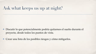 Ask what keeps us up at night?
✤ Discutir lo que potencialmente podría quitarnos el sueño durante el
proyecto, desde todos los puntos de vista.
✤ Crear una lista de los posibles riesgos y cómo mitigarlos.
 