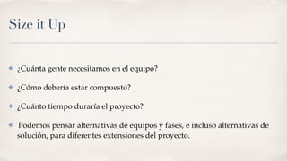 Size it Up
✤ ¿Cuánta gente necesitamos en el equipo?
✤ ¿Cómo debería estar compuesto?
✤ ¿Cuánto tiempo duraría el proyecto?
✤ Podemos pensar alternativas de equipos y fases, e incluso alternativas de
solución, para diferentes extensiones del proyecto.
 