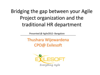 Bridging the gap between your Agile
    Project organization and the
     traditional HR department
    _________________________
        Presented @ Agile2012- Bangalore

       Thushara Wijewardena
            CPO@ Exilesoft
 