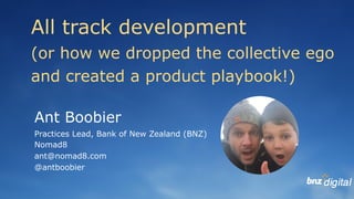 Ant Boobier
Practices Lead, Bank of New Zealand (BNZ)
Nomad8
ant@nomad8.com
@antboobier
All track development
(or how we dropped the collective ego
and created a product playbook!)
 