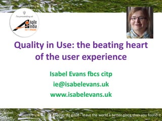 Be happy - do good - leave the world a better place than you found it
Isabel
Evans
Quality in Use: the beating heart
of the user experience
Isabel Evans fbcs citp
ie@isabelevans.uk
www.isabelevans.uk
 