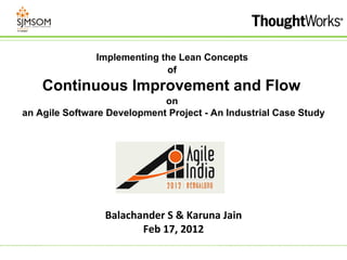 Implementing the Lean Concepts
                             of
    Continuous Improvement and Flow
                             on
an Agile Software Development Project - An Industrial Case Study




                 Balachander S & Karuna Jain
                        Feb 17, 2012
 