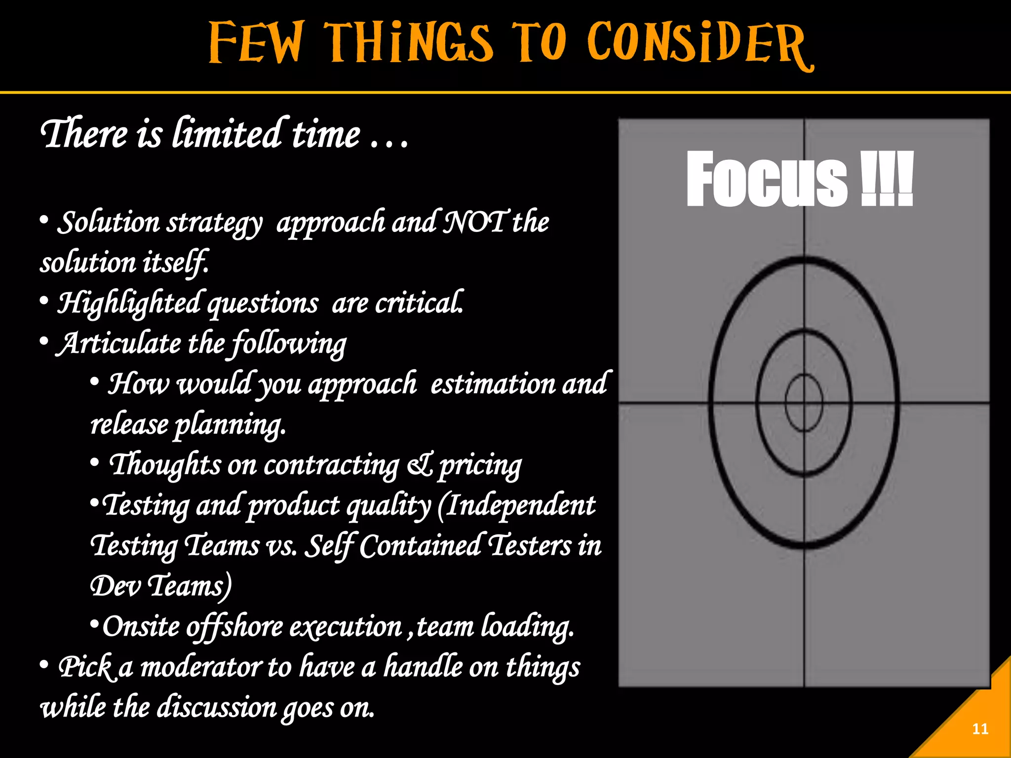 There is limited time …
• Solution strategy approach and NOT the
                                                  Focus !!!
solution itself.
• Highlighted questions are critical.
• Articulate the following
    • How would you approach estimation and
    release planning.
    • Thoughts on contracting & pricing
    •Testing and product quality (Independent
    Testing Teams vs. Self Contained Testers in
    Dev Teams)
    •Onsite offshore execution ,team loading.
• Pick a moderator to have a handle on things
while the discussion goes on.
                                                              11
 