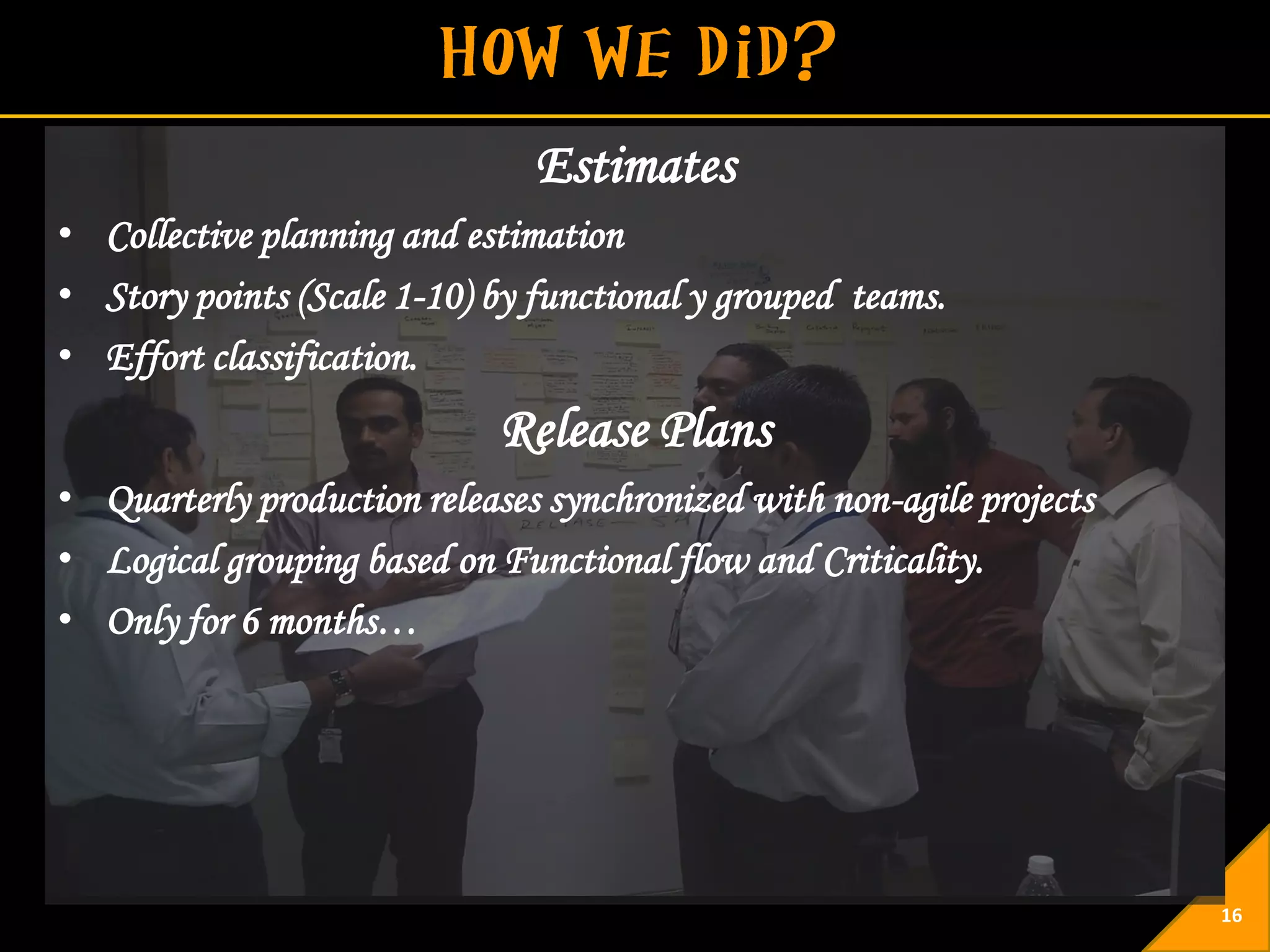 Estimates
• Collective planning and estimation
• Story points (Scale 1-10) by functional y grouped teams.
• Effort classification.
                            Release Plans
• Quarterly production releases synchronized with non-agile projects
• Logical grouping based on Functional flow and Criticality.
• Only for 6 months…




                                                                       16
 