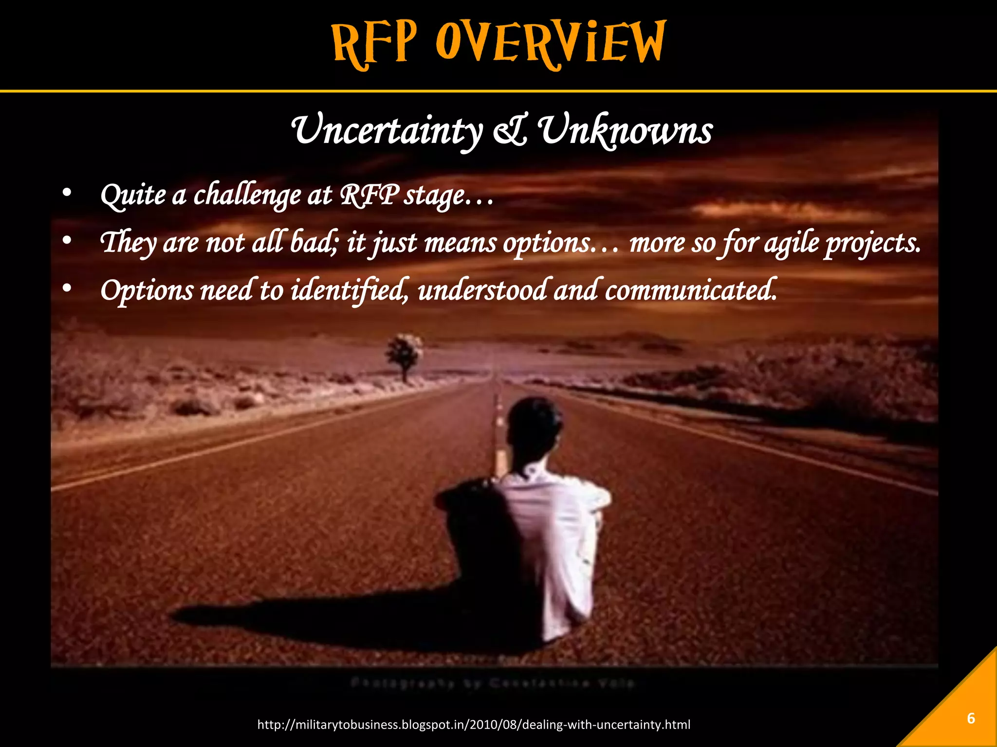 Uncertainty & Unknowns
• Quite a challenge at RFP stage…
• They are not all bad; it just means options… more so for agile projects.
• Options need to identified, understood and communicated.




                http://militarytobusiness.blogspot.in/2010/08/dealing-with-uncertainty.html   6
 
