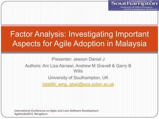 Factor Analysis: Investigating Important
Aspects for Agile Adoption in Malaysia
                       Presenter: Jeeson Daniel J
         Authors: Ani Liza Asnawi, Andrew M Gravell & Garry B
                                   Wills
                     University of Southampton, UK
                  {ala08r, amg, gbw}@ecs.soton.ac.uk




 International Conference on Agile and Lean Software Development
 AgileIndia2012, Bengaluru
 