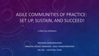 AGILE COMMUNITIES OF PRACTICE:
SET UP, SUSTAIN, AND SUCCEED!
SESHADRI VEERARAGHAVAN
PRINCIPAL PROJECT MANAGER – AGILE TRANSFORMATION
IHS, INC. – HOUSTON, TEXAS
A PRACTICAL APPROACH
 