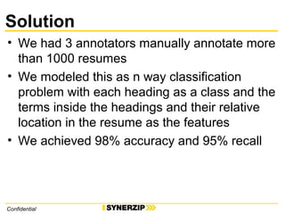 Solution
• We had 3 annotators manually annotate more
than 1000 resumes
• We modeled this as n way classification
problem with each heading as a class and the
terms inside the headings and their relative
location in the resume as the features
• We achieved 98% accuracy and 95% recall
Confidential
 