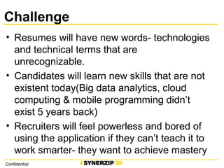 Challenge
• Resumes will have new words- technologies
and technical terms that are
unrecognizable.
• Candidates will learn new skills that are not
existent today(Big data analytics, cloud
computing & mobile programming didn’t
exist 5 years back)
• Recruiters will feel powerless and bored of
using the application if they can’t teach it to
work smarter- they want to achieve mastery
Confidential
 