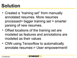 Solution
• Created a “training set” from manually
annotated resumes. More resumes
processed= bigger training set = smarter
parsing of new resumes.
• Offset locations of the training set are
modeled as features and annotations are
modeled as their values
• CNN using Tensorflow to automatically
annotate resumes-> User empowerment!
Confidential
 