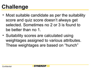 Challenge
• Most suitable candidate as per the suitability
score and quiz score doesn’t always get
selected. Sometimes no 2 or 3 is found to
be better than no 1.
• Suitability scores are calculated using
weightages assigned to various attributes.
These weightages are based on “hunch”
Confidential
 