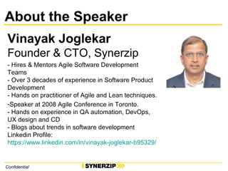 About the Speaker
Vinayak Joglekar
Founder & CTO, Synerzip
- Hires & Mentors Agile Software Development
Teams
- Over 3 decades of experience in Software Product
Development
- Hands on practitioner of Agile and Lean techniques.
-Speaker at 2008 Agile Conference in Toronto.
- Hands on experience in QA automation, DevOps,
UX design and CD
- Blogs about trends in software development
Linkedin Profile:
https://www.linkedin.com/in/vinayak-joglekar-b95329/
Confidential
 