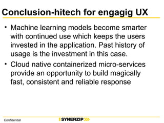 Conclusion-hitech for engagig UX
• Machine learning models become smarter
with continued use which keeps the users
invested in the application. Past history of
usage is the investment in this case.
• Cloud native containerized micro-services
provide an opportunity to build magically
fast, consistent and reliable response
Confidential
 