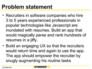 Problem statement
• Recruiters in software companies who hire
3 to 5 years experienced professionals in
popular technologies like Javascript are
inundated with resumes. Build an app that
would magically parse and rank hundreds of
resumes in a jiffy.
• Build an engaging UX so that the recruiters
would return time and again to use the app.
The app should empower the recruiter by
snugly augmenting his routine tasks
Confidential
 